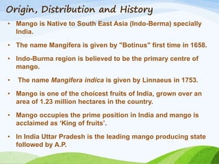 Origin, Distribution and History
• Mango is Native to South East Asia (Indo-Berma) specially
India.
• The name Mangifera is given by "Botinus" first time in 1658.
• Indo-Burma region is believed to be the primary centre of
mango.
• The name Mangifera indica is given by Linnaeus in 1753.
• Mango is one of the choicest fruits of India, grown over an
area of 1.23 million hectares in the country.
• Mango occupies the prime position in India and mango is
acclaimed as ‘King of fruits’.
• In India Uttar Pradesh is the leading mango producing state
followed by A.P.
 