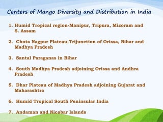 Centers of Mango Diversity and Distribution in India
1. Humid Tropical region-Manipur, Tripura, Mizoram and
S. Assam
2. Chota Nagpur Plateau-Trijunction of Orissa, Bihar and
Madhya Pradesh
3. Santal Paraganas in Bihar
4. South Madhya Pradesh adjoining Orissa and Andhra
Pradesh
5. Dhar Plateau of Madhya Pradesh adjoining Gujarat and
Maharashtra
6. Humid Tropical South Peninsular India
7. Andaman and Nicobar Islands
 