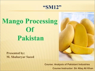 Course: Analysis of Pakistani Industries
Course Instructor: Sir Afaq Ali Khan
Mango Processing
Of
Pakistan
Presented by:
M. Shaharyar Saeed
“SM12”
 