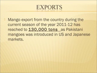  Mango export from the country during the
current season of the year 2011-12 has
reached to 130,000 tons as Pakistani
mangoes was introduced in US and Japanese
markets.
 