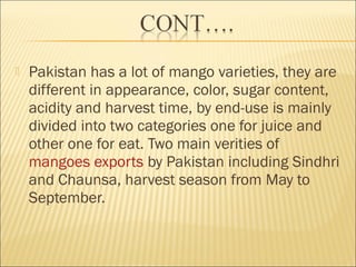  Pakistan has a lot of mango varieties, they are
different in appearance, color, sugar content,
acidity and harvest time, by end-use is mainly
divided into two categories one for juice and
other one for eat. Two main verities of 
mangoes exports by Pakistan including Sindhri
and Chaunsa, harvest season from May to
September.
 