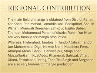 The main field of mango is obtained from District Rahim
Yar Khan, Rahimabad, Jamaldin wali, Sadiqabad, Shaikh
Wahan, Mianwali Qureshan Zahirpur, Bagho Bahar,
Tirandah Mohammad Panah of district Rahim Yar Khan
are very famous for mango production.
 Whereas, Hyderabad, Tandojam, Tando Allahyar, Tando
Jan Muhammad, Digri, Nawab Shah, Naushero Feroz,
Khairpur Mirus, Ghotki, Bahawalpur, Shuja abad,
MuzzaffarGarh, KoatAddu, Khanewal, Sahiwal, Vihari,
Okara, Faisalabad, Jhang, Toba Tek Singh and Sargodha
are also very famous for mango production.
 