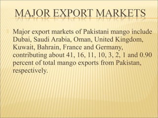 Major export markets of Pakistani mango include
Dubai, Saudi Arabia, Oman, United Kingdom,
Kuwait, Bahrain, France and Germany,
contributing about 41, 16, 11, 10, 3, 2, 1 and 0.90
percent of total mango exports from Pakistan,
respectively.
 