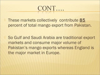  These markets collectively contribute 85
percent of total mango export from Pakistan.
 So Gulf and Saudi Arabia are traditional export
markets and consume major volume of
Pakistan’s mango exports whereas England is
the major market in Europe.
 