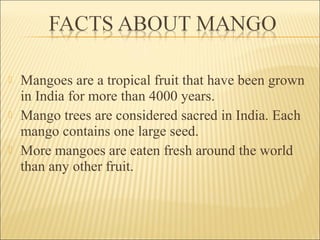  Mangoes are a tropical fruit that have been grown
in India for more than 4000 years.
 Mango trees are considered sacred in India. Each
mango contains one large seed.
 More mangoes are eaten fresh around the world
than any other fruit.
 