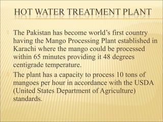  The Pakistan has become world’s first country
having the Mango Processing Plant established in
Karachi where the mango could be processed
within 65 minutes providing it 48 degrees
centigrade temperature.
 The plant has a capacity to process 10 tons of
mangoes per hour in accordance with the USDA
(United States Department of Agriculture)
standards.
 