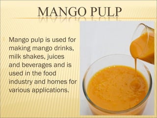  Mango pulp is used for
making mango drinks,
milk shakes, juices
and beverages and is
used in the food
industry and homes for
various applications.
 