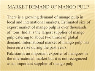 There is a growing demand of mango pulp in
local and international markets. Estimated size of
export market of mango pulp is over thousands
of tons. India is the largest supplier of mango
pulp catering to about two thirds of global
demand. International market of mango pulp has
been on a rise during the past years.
 Pakistan is an important exporter of mangoes in
the international market but it is not recognized
as an important supplier of mango pulp.
 