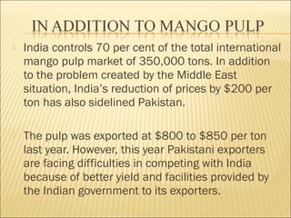  India controls 70 per cent of the total international
mango pulp market of 350,000 tons. In addition
to the problem created by the Middle East
situation, India’s reduction of prices by $200 per
ton has also sidelined Pakistan.
 The pulp was exported at $800 to $850 per ton
last year. However, this year Pakistani exporters
are facing difficulties in competing with India
because of better yield and facilities provided by
the Indian government to its exporters.
 