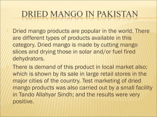  Dried mango products are popular in the world. There
are different types of products available in this
category. Dried mango is made by cutting mango
slices and drying those in solar and/or fuel fired
dehydrators.
 There is demand of this product in local market also;
which is shown by its sale in large retail stores in the
major cities of the country. Test marketing of dried
mango products was also carried out by a small facility
in Tando Allahyar Sindh; and the results were very
positive.
 