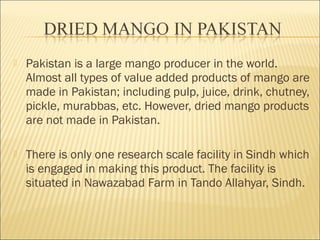  Pakistan is a large mango producer in the world.
Almost all types of value added products of mango are
made in Pakistan; including pulp, juice, drink, chutney,
pickle, murabbas, etc. However, dried mango products
are not made in Pakistan.
 There is only one research scale facility in Sindh which
is engaged in making this product. The facility is
situated in Nawazabad Farm in Tando Allahyar, Sindh.
 