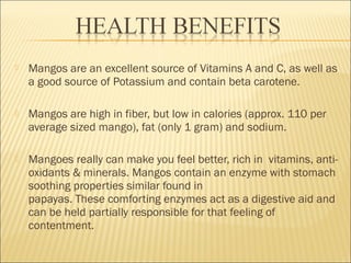  Mangos are an excellent source of Vitamins A and C, as well as
a good source of Potassium and contain beta carotene.
 Mangos are high in fiber, but low in calories (approx. 110 per
average sized mango), fat (only 1 gram) and sodium.
 Mangoes really can make you feel better, rich in  vitamins, anti-
oxidants & minerals. Mangos contain an enzyme with stomach
soothing properties similar found in
papayas. These comforting enzymes act as a digestive aid and
can be held partially responsible for that feeling of
contentment.
 