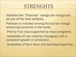  Varieties like “Chaunsa” mango are recognized
as one of the best varieties.
 Pakistan is included among the top ten mango
producing countries in the world.
 Priority fruit crop supported by major programs
 Availability of raw material (mangoes) with a
consistent growth in production.
 Availability of farm labor and technical expertise.
 