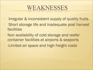  Irregular & inconsistent supply of quality fruits
 Short storage life and inadequate post harvest
facilities
 Non availability of cold storage and reefer
container facilities at airports & seaports
 -Limited air space and high freight costs
 