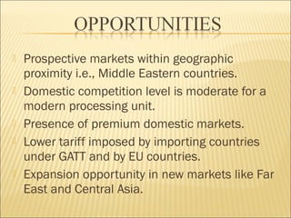  Prospective markets within geographic
proximity i.e., Middle Eastern countries.
 Domestic competition level is moderate for a
modern processing unit.
 Presence of premium domestic markets.
 Lower tariff imposed by importing countries
under GATT and by EU countries.
 Expansion opportunity in new markets like Far
East and Central Asia.
 
