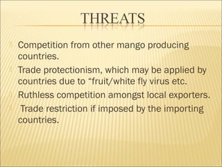  Competition from other mango producing
countries.
 Trade protectionism, which may be applied by
countries due to “fruit/white fly virus etc.
 Ruthless competition amongst local exporters.
 Trade restriction if imposed by the importing
countries.
 