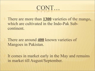  There are more than 1300 varieties of the mango,
which are cultivated in the Indo-Pak Sub-
continent.
 There are around 400 known varieties of
Mangoes in Pakistan.
 It comes in market early in the May and remains
in market till August/September.
 