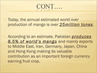  Today, the annual estimated world over
production of mango is over 25million tones.
 According to an estimate, Pakistan produces
8.5% of world’s mango and mainly exports
to Middle East, Iran, Germany, Japan, China
and Hong Kong making its valuable
contribution as an important foreign currency
earning fruit crop.
 