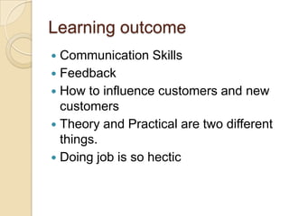 Learning outcome
 Communication Skills
 Feedback
 How to influence customers and new
customers
 Theory and Practical are two different
things.
 Doing job is so hectic
 