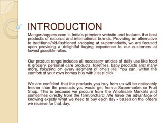 INTRODUCTION
Mangoshoppers.com is India’s premiere website and features the best
products of national and international brands. Providing an alternative
to traditional/old-fashioned shopping at supermarkets, we are focused
upon providing a delightful buying experience to our customers at
lowest possible rates.
Our product range includes all necessary articles of daily use like food
& grocery, personal care products, toiletries, baby products and many
more, focusing on every segment of one’s life. You can, within the
comfort of your own homes buy with just a click.
We are confident that the products you buy from us will be noticeably
fresher than the products you would get from a Supermarket or Fruit
Shop. This is because we procure from the Wholesale Markets and
sometimes directly from the farm/orchard .We have the advantage of
knowing exactly what we need to buy each day - based on the orders
we receive for that day.
 