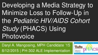 Developing a Media Strategy to
Minimize Loss to Follow-Up in
the Pediatric HIV/AIDS Cohort
Study (PHACS) Using
Photovoice
Daryl A. Mangosing, MPH Candidate ’15
8/12/2015 | PH-302 ALE Implementation
 