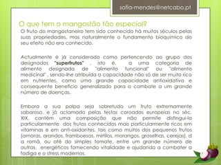 sofia-mendes@netcabo.ptO que tem o mangostão tão especial?O fruto do mangostaneiro tem sido conhecido há muitos séculos pelas suas propriedades, mas naturalmente o fundamento bioquímico do seu efeito não era conhecido. Actualmente é já considerado como pertencendo ao grupo dos designados "superfrutos" , isto é,  a uma categoria de alimento designada de "alimento funcional" ou "alimento medicinal" , sendo-lhe atribuída a capacidade não só de ser muito rico em nutrientes, como uma grande capacidade antioxidativa e consequente beneficio generalizado para o combate a um grande número de doenças.Embora a sua polpa seja sobretudo um fruto extremamente saboroso, e já aclamado pelas testas coroadas europeias no séc. XIX, contém uma composição que não permite distingui-la particularmente  dos frutos conhecidos mais particularmente ricos em vitaminas e em anti-oxidantes, tais como muitos dos pequenos frutos (amoras, arandos, framboesas, mirtilos, morangos, groselhas, cerejas), da romã, ou até do simples tomate, entre um grande número de outras.  energéticos fornecendo vitalidade e ajudando a combater a fadiga e o stress modernos.