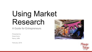 Using Market
Research
A Guide for Entrepreneurs
Presented by:
Grant Curry
Nancy Jaffe
February, 2016
 