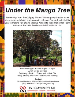 Under the Mango Tree 
Saturday August 30 from 12pm - 4:30pm 
Lunch will be provided 
Connaught Park: 11 Street and 14 Ave SW 
Bring a friend and share the fun while learning 
Join Gladys from the Calgary Women’s Emergency Shelter as we discuss sexual abuse and domestic violence. Our craft activity this year is making key chains that we will sell to raise money for Team Africa for the 2014 Scotiabank AIDS Walk for Life. 
Contact 
Sipiwe Mapfumo, African Communities Coordinator 
(403) 909-5055 or smapfumo@hivcl.org 