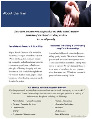 About the firm




          Since 1981, we have been recognized as one of the nation’s premier
                     providers of search and recruiting services.
                                        Let us tell you why.

   Consistent Growth & Stability                         Dedicated to Building & Developing
                                                              Long-Term Partnerships
   Angott Search Group (ASG), located in               Angott Search Group is committed to pro-
   Rochester, Michigan opened in March of              viding quality service. We strive to become a
   1981 with the goal of positively impact-            partner with our client’s management team.
   ing companies and enhancing careers with            This dedication has resulted in a strong track
   a business approach that embodies the               record of success. We have been privileged to
   principles of honesty, integrity, and pro-          serve many of our clients for over two dec-
   fessionalism. It is this belief coupled with        ades. As a result, over 75% of our business is
   our mission that has made Angott Search             generated from existing clients.
   Group one of the leading executive search
   firms in the nation.


                          Full Service Human Resources Provider
   Whether your search is national or international in scope: retained, contingency or contract/RPO
     (Recruitment Process Outsourcing) in nature; our account managers specialize in a variety of
                           industries and disciplines, including the following:

      • Administration / Human Resources                    • Finance / Accounting

      • Banking / Financial Services                        • Information Technology

      • Credit Unions                                       • Insurance

      • Energy                                              • Life Sciences

      • Engineering / Manufacturing                         • Sales & Marketing
                                                                                  © 2010 Angott Search Group
 