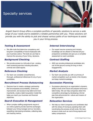 Specialty services




  Angott Search Group offers a complete portfolio of specialty solutions to service a wide
 range of your needs and to establish a reliable partnership with you. These solutions will
 provide you with the ability to pick and choose various paths of our techniques to assist
                                 you in your hiring process.


Testing & Assessment                                    Internal Interviewing
  We offer tools that determine competency and           Our expert resume screening and industry
  long-term compatibility of future employees with       knowledge can be utilized to interview all your
  your business culture. The tools we use help to        prospective candidates and give you a complete
  improve the accuracy of your hiring decisions.         assessment on each candidate.

Background Checking                                     Contract Staffing
  We provide access to a full suite of pre - employ-     ASG can provide professional candidates who
  ment screening services including education,           can hit the ground running for long or short
  criminal and credit reports.                           engagements.

Reference Checking                                      Market Analysis
  Our team can complete comprehensive,                   Our team can provide you with a summary of
  thorough, professional references for any of your      market competition such as trends in the industry
  candidates.                                            and deep market knowledge.

Recruitment Process Outsourcing                         Succession Planning
  Discover how to create a strategic partnership         Succession planning is an organization’s dynamic
  that encompasses accountability, continuous            ability to look at the future and prepare tomorrow’s
  improvement, and access to top talent and most         talent today. We can help companies obtain this
  importantly, create a talent acquisition model that    competitive advantage by developing a formal
  helps you reach your business and financial            plan that will promote the culture and mission of
  objectives.                                            the organization.

Search Execution & Management                           Relocation Services
  When complex staffing assignments require it,          We help our client companies and candidates deal
  our online systems provide real time exchanges         with the stress of moving by assisting them with
  between your hiring manager and our recruiters,        coordinating the process at both ends. We have
  expediting interviewing schedules, collecting data,    access to tools such as cost of living reports and
  and tracking metrics.                                  salary comparisons.

                                                                                          © 2010 Angott Search Group
 