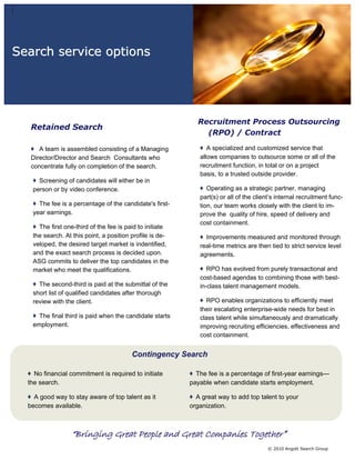 Search service options




                                                            Recruitment Process Outsourcing
   Retained Search
                                                              (RPO) / Contract

      A team is assembled consisting of a Managing              A specialized and customized service that
   Director/Director and Search Consultants who              allows companies to outsource some or all of the
   concentrate fully on completion of the search.            recruitment function, in total or on a project
                                                             basis, to a trusted outside provider.
     Screening of candidates will either be in
   person or by video conference.                               Operating as a strategic partner, managing
                                                             part(s) or all of the client’s internal recruitment func-
     The fee is a percentage of the candidate's first-       tion, our team works closely with the client to im-
   year earnings.                                            prove the quality of hire, speed of delivery and
                                                             cost containment.
     The first one-third of the fee is paid to initiate
   the search. At this point, a position profile is de-        Improvements measured and monitored through
   veloped, the desired target market is indentified,        real-time metrics are then tied to strict service level
   and the exact search process is decided upon.             agreements.
   ASG commits to deliver the top candidates in the
   market who meet the qualifications.                          RPO has evolved from purely transactional and
                                                             cost-based agendas to combining those with best-
     The second-third is paid at the submittal of the        in-class talent management models.
   short list of qualified candidates after thorough
   review with the client.                                      RPO enables organizations to efficiently meet
                                                             their escalating enterprise-wide needs for best in
     The final third is paid when the candidate starts       class talent while simultaneously and dramatically
   employment.                                               improving recruiting efficiencies, effectiveness and
                                                             cost containment.


                                        Contingency Search

    No financial commitment is required to initiate         The fee is a percentage of first-year earnings—
  the search.                                             payable when candidate starts employment.

    A good way to stay aware of top talent as it            A great way to add top talent to your
  becomes available.                                      organization.



                 “Bringing Great People and Great Companies Together”
                                                                                        © 2010 Angott Search Group
 