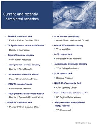 Current and recently
 completed searches




   $800M MI community bank                   $5.7B Fortune 500 company

  • President / Chief Executive Officer      • Senior Director of Consumer Strategy

  CA Hybrid electric vehicle manufacturer    Fortune 500 insurance company

  • Director of Engineering                  • VP of Marketing

                                             $1.7B regional bank
  Regional insurance company

  • VP of Human Resources                    • Mortgage Banking President

                                             Top brokerage distribution company
  Leading financial services company

  • Director of Global Benefits              • VP of Sales & Distribution

                                             $1.7B regional bank
  $3.4B marketer of medical devices

  • Senior Global Marketing Director         • Regional President

                                             $250M SE MI community bank
  $250M MI community bank

  • Executive Vice President                 • Chief Operating Officer

                                             Global software and solutions leader
  $180M global financial services division
  • Director of Corporate Communications     • US Regional Sales Manager

  $270M WV community bank                    Highly respected MO based wind
                                             energy business
  • President / Chief Executive Officer
                                             • VP, Commercial




                                                                    © 2010 Angott Search Group
 