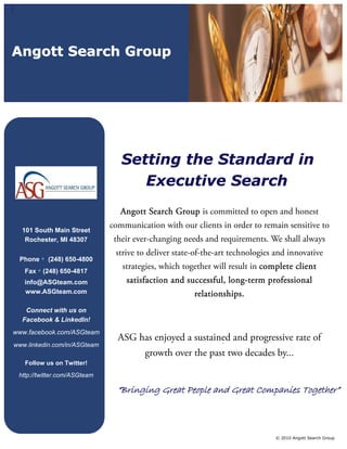 Angott Search Group




                                 Setting the Standard in
                                    Executive Search
                                 Angott Search Group is committed to open and honest
                              communication with our clients in order to remain sensitive to
  101 South Main Street
   Rochester, MI 48307         their ever-changing needs and requirements. We shall always
                               strive to deliver state-of-the-art technologies and innovative
 Phone • (248) 650-4800
   Fax • (248) 650-4817
                                 strategies, which together will result in complete client
   info@ASGteam.com               satisfaction and successful, long-term professional
   www.ASGteam.com                                    relationships.
   Connect with us on
  Facebook & LinkedIn!
www.facebook.com/ASGteam
                                ASG has enjoyed a sustained and progressive rate of
www.linkedin.com/in/ASGteam
                                       growth over the past two decades by...
   Follow us on Twitter!
 http://twitter.com/ASGteam

                                “Bringing Great People and Great Companies Together”



                                                                              © 2010 Angott Search Group
 