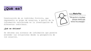 ¿Qué es?
Construcción de un individuo ficticio, que
representa un grupo de usuarios, a partir de la
información recolectada en la investigación de
diferentes individuos.
¿Qué se obtiene?
Se obtiene una síntesis de información que permite
entender las situaciones desde la perspectiva de
los usuarios.
 