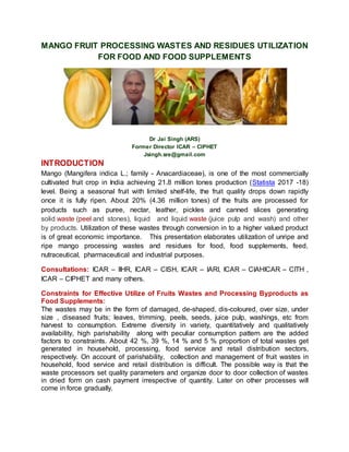 MANGO FRUIT PROCESSING WASTES AND RESIDUES UTILIZATION
FOR FOOD AND FOOD SUPPLEMENTS
Dr Jai Singh (ARS)
Former Director ICAR – CIPHET
Jsingh.sre@gmail.com
INTRODUCTION
Mango (Mangifera indica L.; family - Anacardiaceae), is one of the most commercially
cultivated fruit crop in India achieving 21.8 million tones production (Statista 2017 -18)
level. Being a seasonal fruit with limited shelf-life, the fruit quality drops down rapidly
once it is fully ripen. About 20% (4.36 million tones) of the fruits are processed for
products such as puree, nectar, leather, pickles and canned slices generating
solid waste (peel and stones), liquid and liquid waste (juice pulp and wash) and other
by products. Utilization of these wastes through conversion in to a higher valued product
is of great economic importance. This presentation elaborates utilization of unripe and
ripe mango processing wastes and residues for food, food supplements, feed,
nutraceutical, pharmaceutical and industrial purposes.
Consultations: ICAR – IIHR, ICAR – CISH, ICAR – IARI, ICAR – CIAHICAR – CITH ,
ICAR – CIPHET and many others.
Constraints for Effective Utilize of Fruits Wastes and Processing Byproducts as
Food Supplements:
The wastes may be in the form of damaged, de-shaped, dis-coloured, over size, under
size , diseased fruits; leaves, trimming, peels, seeds, juice pulp, washings, etc from
harvest to consumption. Extreme diversity in variety, quantitatively and qualitatively
availability, high parishability along with peculiar consumption pattern are the added
factors to constraints. About 42 %, 39 %, 14 % and 5 % proportion of total wastes get
generated in household, processing, food service and retail distribution sectors,
respectively. On account of parishability, collection and management of fruit wastes in
household, food service and retail distribution is difficult. The possible way is that the
waste processors set quality parameters and organize door to door collection of wastes
in dried form on cash payment irrespective of quantity. Later on other processes will
come in force gradually.
 