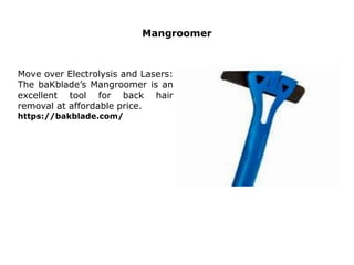 Mangroomer
Move over Electrolysis and Lasers:
The baKblade’s Mangroomer is an
excellent tool for back hair
removal at affordable price.
https://bakblade.com/
 