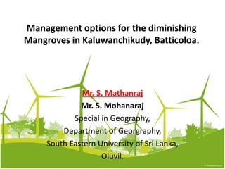 Management options for the diminishing
Mangroves in Kaluwanchikudy, Batticoloa.
Mr. S. Mathanraj
Mr. S. Mohanaraj
Special in Geography,
Department of Georgraphy,
South Eastern University of Sri Lanka,
Oluvil.
 