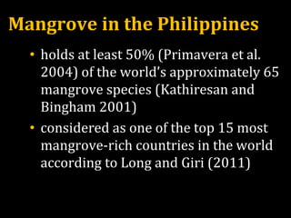 Mangrove in the Philippines
• holds at least 50% (Primavera et al.
2004) of the world’s approximately 65
mangrove species (Kathiresan and
Bingham 2001)
• considered as one of the top 15 most
mangrove-rich countries in the world
according to Long and Giri (2011)
 