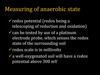 Measuring of anaerobic state
✓redox potential (redox being a
telescoping of reduction and oxidation)
✓can be tested by use of a platinum
electrode probe, which senses the redox
state of the surrounding soil
✓redox scale is in millivolts
✓a well-oxygenated soil will have a redox
potential above 300 mV
 
