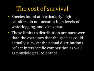 The cost of survival
• Species found at particularly high
salinities do not occur at high levels of
waterlogging, and vice versa.
• These limits to distribution are narrower
than the extremes that the species could
actually survive: the actual distributions
reflect interspecific competition as well
as physiological tolerance.
 