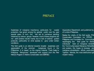 Awareness of mangrove importance, particularly for coastal
protection, has grown among the general public over the past
several years. In turn, this has led to numerous planting
initiatives by various groups. However, most of these programs did
not yield positive results mainly due to lack of science- guided
protocols, particularly on what species to grow under certain
conditions.
This field guide is an attempt towards broader awareness and
appreciation of the common mangroves found in the
Philippines. It is based on the original material, “Field Guide to
Philippine Mangroves,” developed with support from the Pew
F
ellows Program in Marine Conservation and S
E
A
F
DE
C
PREFACE
Aquaculture Department, and published by
of London-Philippines.
Seeing the vitality of this field guide, Phili
Conservation Foundation, Inc. (PTFCF)
Philippines and Foundation for Communicat
repackaging this field guide for distrib
individuals keen on mangrove rehabilit
the “Community-based Mangrove Rehabilita
and posters, this hopes to increase pro
mangrove rehabilitation efforts, particularly
Typhoon Y
olanda, the most destructive typh
modern history.
 