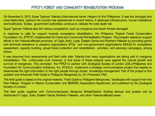 PTFCF’s FOREST AND COMMUNITY REHABILITATION PROGRAM
On November 8, 2013, Super Typhoon Yolanda (International name: Haiyan) hit the Philippines. It was the strongest and
most destructive typhoon the country has experienced in recent history. It destroyed infrastructure, human habitations
and livelihoods. T
odate, government authorities continue to validate the total death toll.
Super Typhoon Yolanda also left various ecosystems, such as mangrove and beach forests damaged.
In response to calls for support towards ecosystems rehabilitation, the Philippine Tropical Forest Conservation
Foundation, Inc. (PTFCF) implemented its Forest and Community Rehabilitation Program. This program aspires to support
efforts in the Yolanda-affected provinces of Capiz, Iloilo, Leyte, Eastern Samar and Northern Palawan by providing grants
and technical assistance to people’s organizations (POs) and non-government organizations (NGOs) for ecosystems
assessment, capacity building, actual forest protection and rehabilitation activities, and advocacy campaigns, among
others.
It was observed from assessments and field visits after Yolanda that many organizations are taking part in mangrove
rehabilitation. The unfortunate truth however, is that some of these projects were against the natural growth and
survival of mangroves. This prompted the PTFCF to partner with Zoological Society of London (ZSL)-Philippines and
Foundation for Communication Initiatives, Inc. (FOCI) to implement a strategic communications project that aspires to
disseminate the right information to the right people through proper knowledge management. Part of the project is this
updated and enhanced Field Guide to Philippine Mangroves by J.H. Primavera, PhD.
This field guide is based on the original material, “Field Guide to Philippine Mangroves,” developed with support from the
Pew Fellows Program in Marine Conservation and SEAFDEC Aquaculture Department, and published by the Zoological
Society of London.
This field guide, together with Community-based Mangrove Rehabilitation Training Manual and posters will be
distributed in Capiz, Iloilo, Eastern Samar, Northern Palawan, and other Yolanda-affected areas.
 