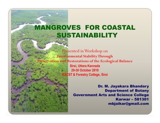 MANGROVES FOR COASTAL
SUSTAINABILITY
Presented inWorkshop on
Environmental StabilityThrough
Preservation and Restorations of the Ecological Balance
Preservation and Restorations of the Ecological Balance
Sirsi, Uttara Kannada
29-30 October 2010
KSCST & Forestry College, Sirsi
Dr. M. Jayakara Bhandary
Department of Botany
Government Arts and Science College
Karwar – 581301
mbjaikar@gmail.com
 
