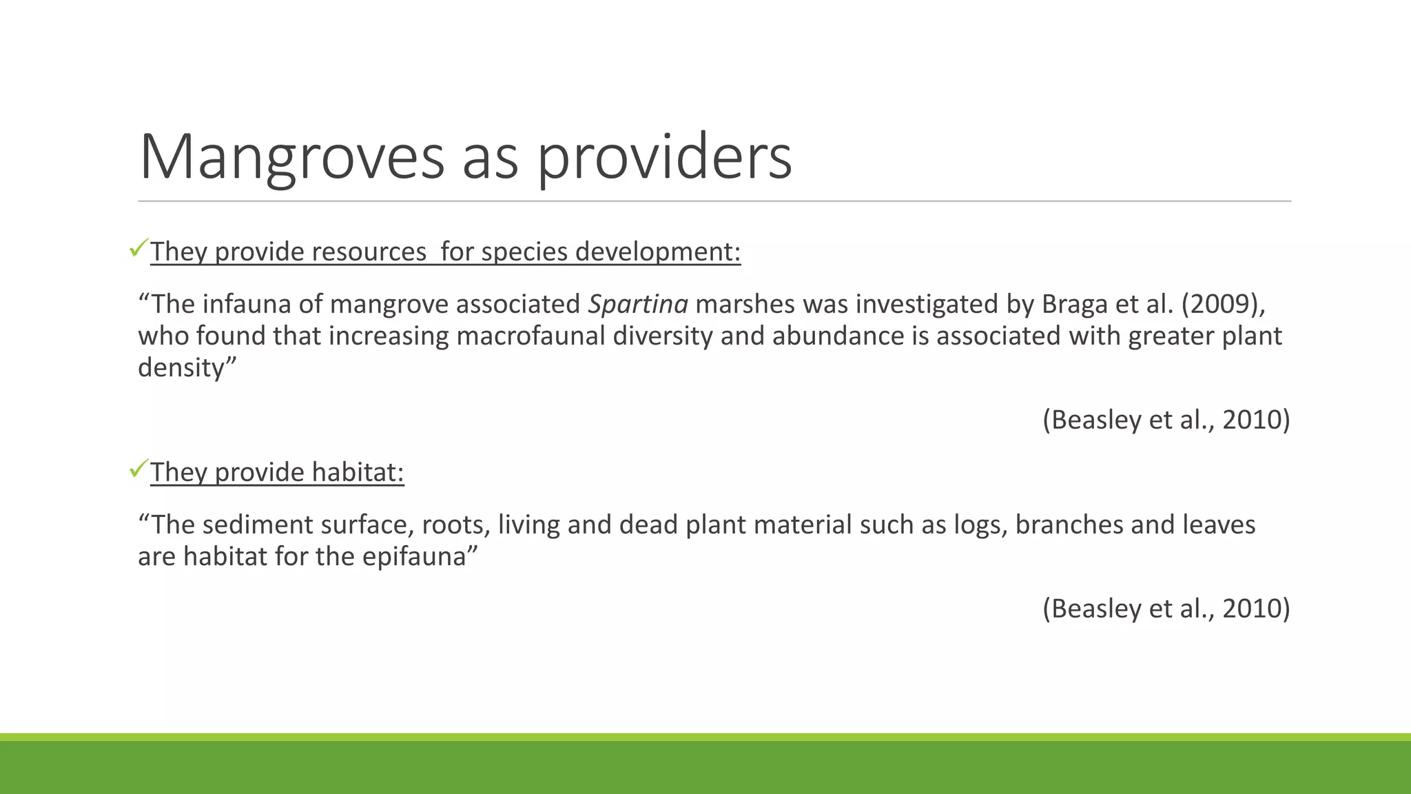 Mangroves as providers
They provide resources for species development:
“The infauna of mangrove associated Spartina marshes was investigated by Braga et al. (2009),
who found that increasing macrofaunal diversity and abundance is associated with greater plant
density”
(Beasley et al., 2010)
They provide habitat:
“The sediment surface, roots, living and dead plant material such as logs, branches and leaves
are habitat for the epifauna”
(Beasley et al., 2010)
 