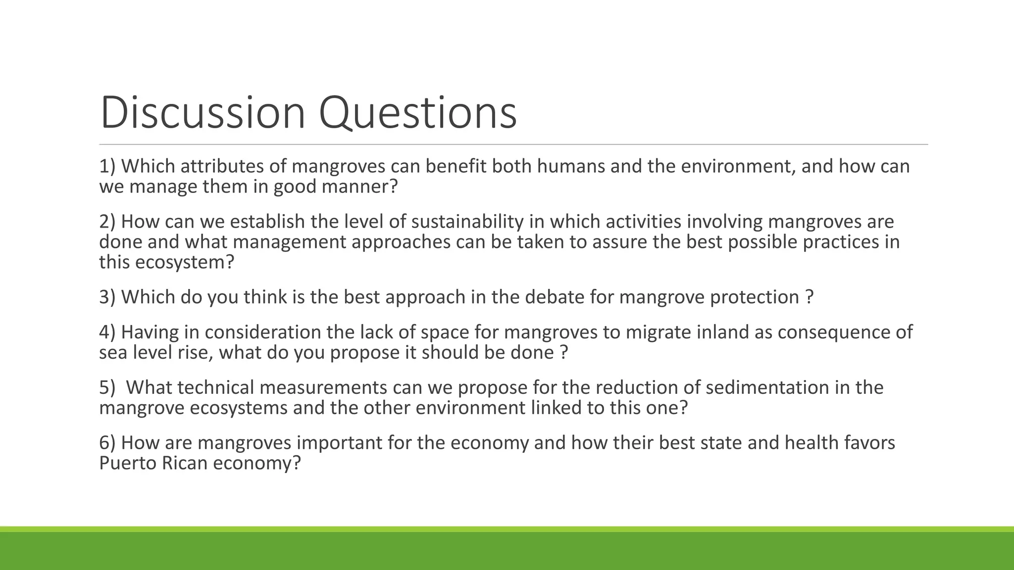 Discussion Questions
1) Which attributes of mangroves can benefit both humans and the environment, and how can
we manage them in good manner?
2) How can we establish the level of sustainability in which activities involving mangroves are
done and what management approaches can be taken to assure the best possible practices in
this ecosystem?
3) Which do you think is the best approach in the debate for mangrove protection ?
4) Having in consideration the lack of space for mangroves to migrate inland as consequence of
sea level rise, what do you propose it should be done ?
5) What technical measurements can we propose for the reduction of sedimentation in the
mangrove ecosystems and the other environment linked to this one?
6) How are mangroves important for the economy and how their best state and health favors
Puerto Rican economy?
 
