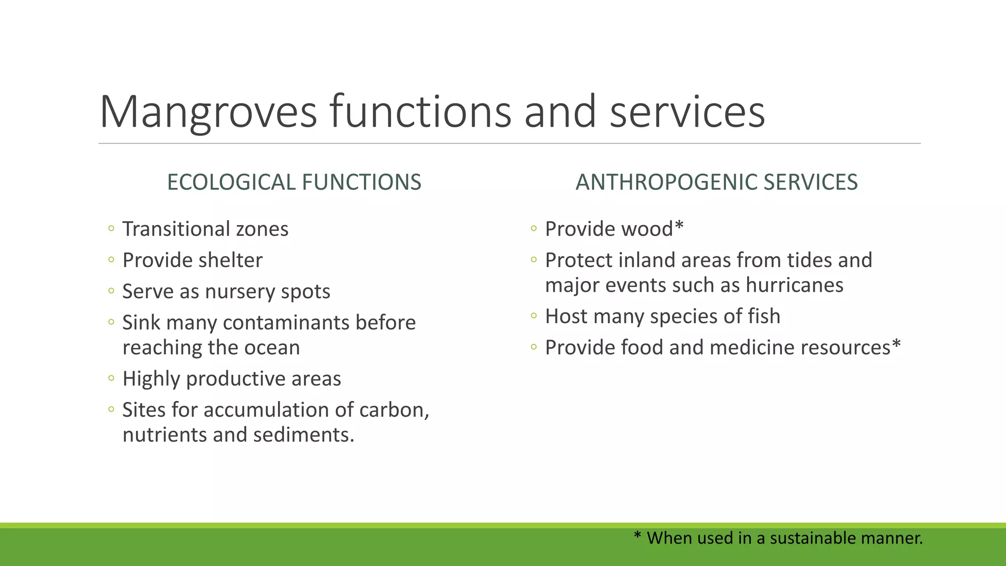 Mangroves functions and services
ECOLOGICAL FUNCTIONS
◦ Transitional zones
◦ Provide shelter
◦ Serve as nursery spots
◦ Sink many contaminants before
reaching the ocean
◦ Highly productive areas
◦ Sites for accumulation of carbon,
nutrients and sediments.
ANTHROPOGENIC SERVICES
◦ Provide wood*
◦ Protect inland areas from tides and
major events such as hurricanes
◦ Host many species of fish
◦ Provide food and medicine resources*
* When used in a sustainable manner.
 