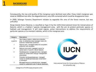 Consequently, the size and quality of the mangrove were declined soon after. Pulau Indah mangrove was
stood at 3000ham but after the degazettement, only 20% remained which could be disappeared soon.
In 2009, Selangor Forestry Department initiates to regazette the area of the forest reserve, but was
unfruitful.
Klang Islands Forest Reserve, is classified as Type IV by the IUCN (International Union for Conservation of
Nature), which is a habitat / species management area, with the aim to protect particular species or
habitats and management. It will need regular, active interventions to address the requirements of
particular species or to maintain habitats, which is the mangrove area.
Categories of IUCN (sspp.proquest.com)
International Union for Conservation of Nature
(en.wikipedia.org)
BACKGROUNDKLANG ISLANDS MANGROVE RESERVE1
 