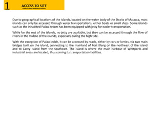 Due to geographical locations of the islands, located on the water body of the Straits of Malacca, most
islands can only be accessed through water transportations, either boats or small ships. Some islands
such as the inhabited Pulau Ketam has been equipped with jetty for easier transportation.
While for the rest of the islands, no jetty are available, but they can be accessed through the flow of
rivers in the middle of the islands, especially during the high tide.
With the exception of Pulau Indah, it can be accessed by roads, either by cars or lorries, via two main
bridges built on the island, connecting to the mainland of Port Klang on the northeast of the island
and to Carey Island from the southeast. The island is where the main harbour of Westports and
industrial areas are located, thus coining its transportation facilities.
ACCESS TO SITEKLANG ISLANDS MANGROVE RESERVE1
 