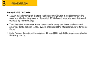 MANAGEMENT HISTORY
• 1960:A management plan drafted but no one knows what there commendations
were and whether they were implemented. 1970s:Forestry records were destroyed
during a big flood in Klang.
• The state government now wants to restore the mangrove forests and manage it
according to the rotation logging system practiced at the Matang mangrove forest in
Perak.
• State Forestry Department to produces 10 year (2006 to 2015) management plan for
the Klang Islands.
MANAGEMENT PLAN
KLANG ISLANDS MANGROVE RESERVE3
 