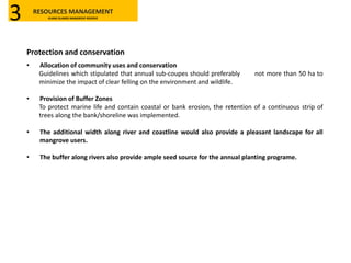 Protection and conservation
• Allocation of community uses and conservation
Guidelines which stipulated that annual sub-coupes should preferably not more than 50 ha to
minimize the impact of clear felling on the environment and wildlife.
• Provision of Buffer Zones
To protect marine life and contain coastal or bank erosion, the retention of a continuous strip of
trees along the bank/shoreline was implemented.
• The additional width along river and coastline would also provide a pleasant landscape for all
mangrove users.
• The buffer along rivers also provide ample seed source for the annual planting programe.
RESOURCES MANAGEMENT
KLANG ISLANDS MANGROVE RESERVE3
 